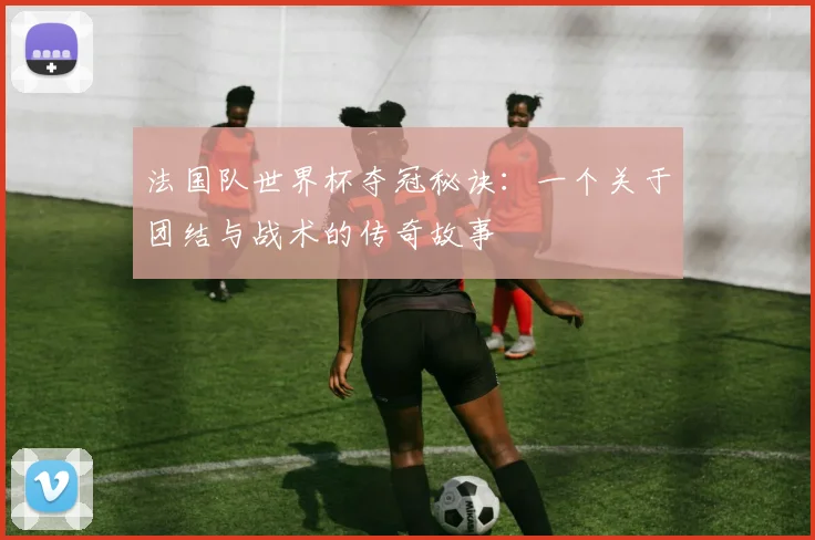 法国队世界杯夺冠秘诀：一个关于团结与战术的传奇故事