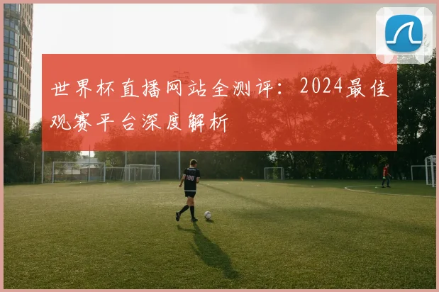 世界杯直播网站全测评:2024最佳观赛平台深度解析