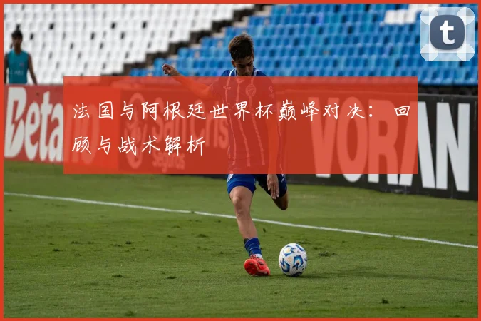 法国与阿根廷世界杯巅峰对决：回顾与战术解析
