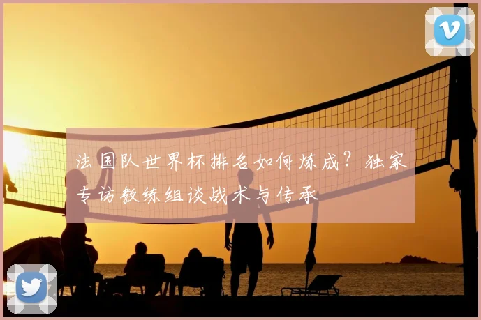 法国队世界杯排名如何炼成？独家专访教练组谈战术与传承