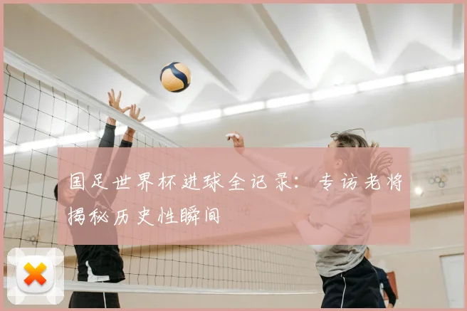 国足世界杯进球全记录：专访老将揭秘历史性瞬间