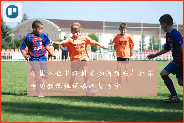 法国队世界杯排名如何炼成？独家专访教练组谈战术与传承