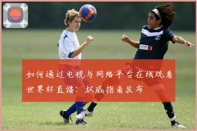 如何通过电视与网络平台在线观看世界杯直播：权威指南发布