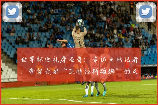 世界杯巡礼摩洛哥：专访当地记者，带你走进“亚特拉斯雄狮”的足球热土