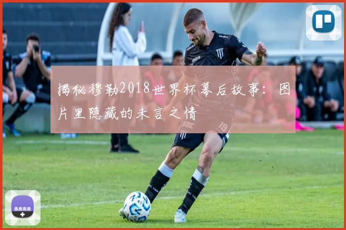 揭秘穆勒2018世界杯幕后故事：图片里隐藏的未言之情