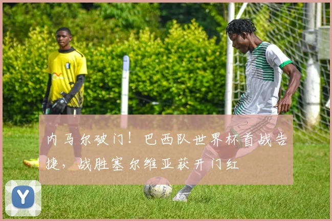内马尔破门！巴西队世界杯首战告捷，战胜塞尔维亚获开门红