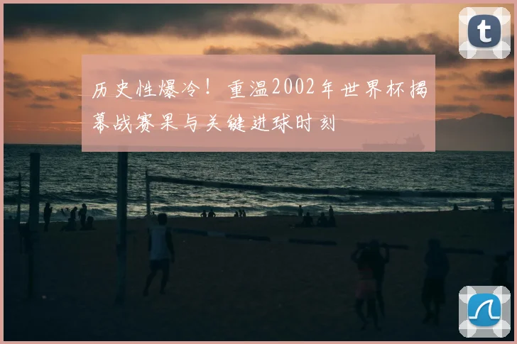 历史性爆冷！重温2002年世界杯揭幕战赛果与关键进球时刻