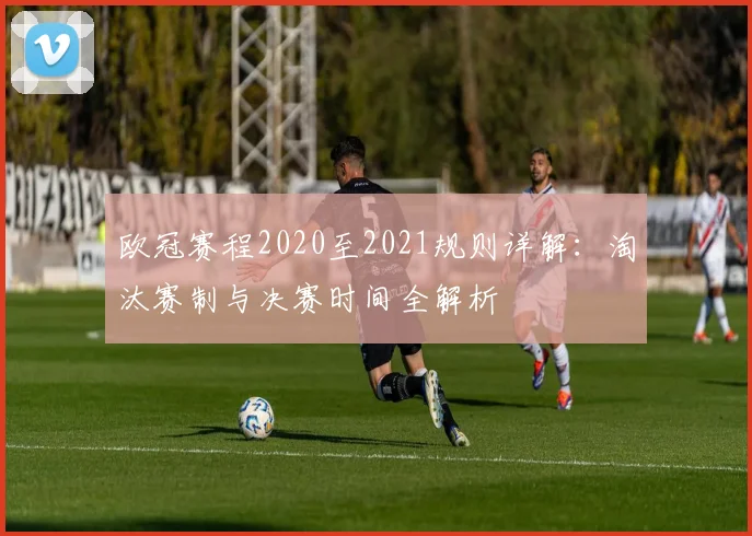 欧冠赛程2020至2021规则详解：淘汰赛制与决赛时间全解析
