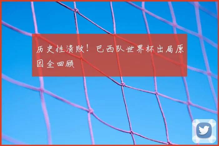 历史性溃败！巴西队世界杯出局原因全回顾