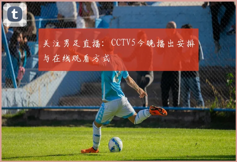 关注男足直播：CCTV5今晚播出安排与在线观看方式