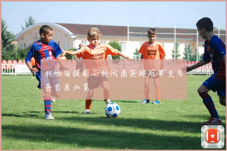 利物浦提前七轮问鼎英超冠军克洛普首度加冕