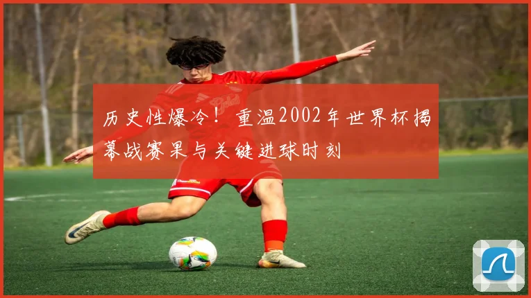 历史性爆冷！重温2002年世界杯揭幕战赛果与关键进球时刻