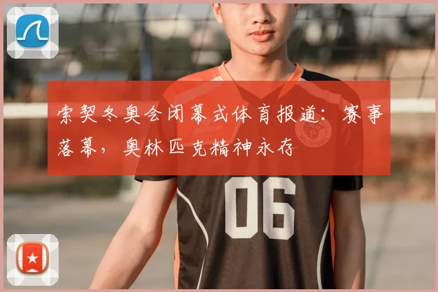 索契冬奥会闭幕式体育报道：赛事落幕，奥林匹克精神永存