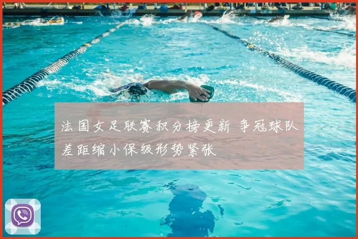 法国女足联赛积分榜更新 争冠球队差距缩小保级形势紧张