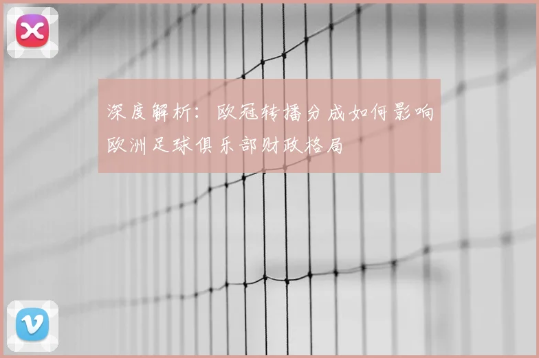 深度解析：欧冠转播分成如何影响欧洲足球俱乐部财政格局