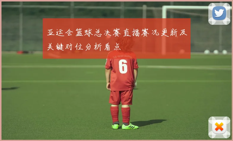 亚运会篮球总决赛直播赛况更新及关键对位分析看点