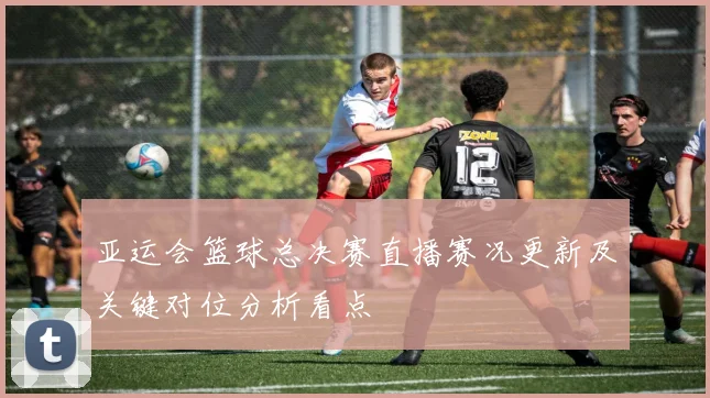 亚运会篮球总决赛直播赛况更新及关键对位分析看点