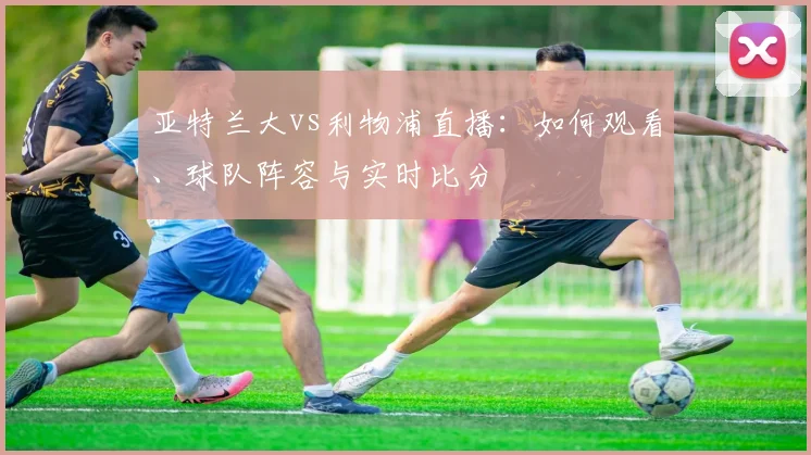 亚特兰大vs利物浦直播：如何观看、球队阵容与实时比分